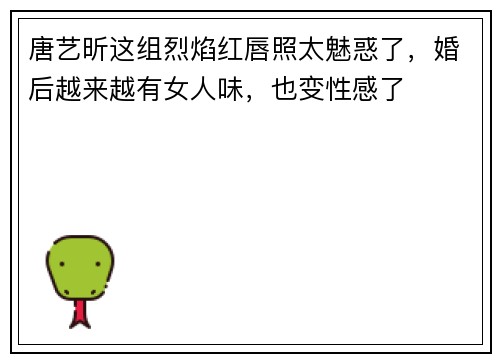唐艺昕这组烈焰红唇照太魅惑了，婚后越来越有女人味，也变性感了